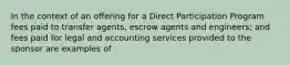 In the context of an offering for a Direct Participation Program fees paid to transfer agents, escrow agents and engineers; and fees paid for legal and accounting services provided to the sponsor are examples of