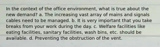 In the context of the office environment, what is true about the new demand? a. The increasing vast array of mains and signals cables need to be managed. b. It is very important that you take breaks from your work during the day. c. Welfare facilities like eating facilities, sanitary facilities, wash bins, etc. should be available. d. Preventing the obstruction of the vent.