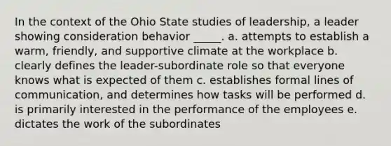 In the context of the Ohio State studies of leadership, a leader showing consideration behavior _____. a. attempts to establish a warm, friendly, and supportive climate at the workplace b. clearly defines the leader-subordinate role so that everyone knows what is expected of them c. establishes formal lines of communication, and determines how tasks will be performed d. is primarily interested in the performance of the employees e. dictates the work of the subordinates