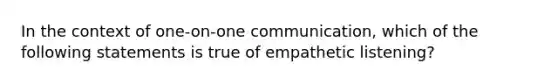 In the context of one-on-one communication, which of the following statements is true of empathetic listening?