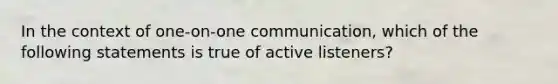 In the context of one-on-one communication, which of the following statements is true of active listeners?