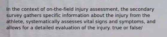 In the context of on-the-field injury assessment, the secondary survey gathers specific information about the injury from the athlete, systematically assesses vital signs and symptoms, and allows for a detailed evaluation of the injury. true or false/