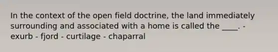 In the context of the open field doctrine, the land immediately surrounding and associated with a home is called the ____. - exurb - fjord - curtilage - chaparral