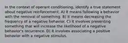 In the context of operant conditioning, identify a true statement about negative reinforcement. A) It means following a behavior with the removal of something. B) It means decreasing the frequency of a negative behavior. C) It involves presenting something that will increase the likelihood of a negative behavior's recurrence. D) It involves associating a positive behavior with a negative stimulus.