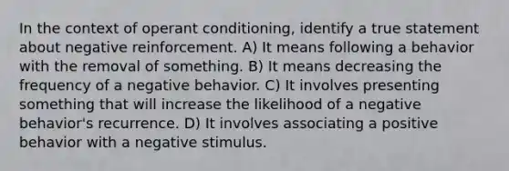 In the context of operant conditioning, identify a true statement about negative reinforcement. A) It means following a behavior with the removal of something. B) It means decreasing the frequency of a negative behavior. C) It involves presenting something that will increase the likelihood of a negative behavior's recurrence. D) It involves associating a positive behavior with a negative stimulus.