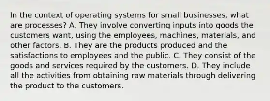 In the context of operating systems for small businesses, what are processes? A. They involve converting inputs into goods the customers want, using the employees, machines, materials, and other factors. B. They are the products produced and the satisfactions to employees and the public. C. They consist of the goods and services required by the customers. D. They include all the activities from obtaining raw materials through delivering the product to the customers.