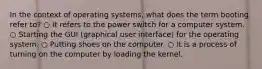 In the context of operating systems, what does the term booting refer to? ○ It refers to the power switch for a computer system. ○ Starting the GUI (graphical user interface) for the operating system. ○ Putting shoes on the computer. ○ It is a process of turning on the computer by loading the kernel.