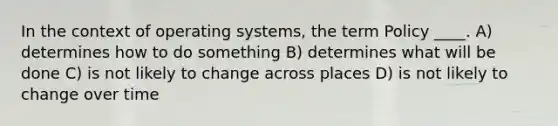 In the context of operating systems, the term Policy ____. A) determines how to do something B) determines what will be done C) is not likely to change across places D) is not likely to change over time