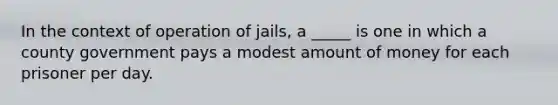 In the context of operation of jails, a _____ is one in which a county government pays a modest amount of money for each prisoner per day.