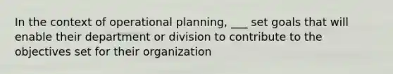 In the context of operational planning, ___ set goals that will enable their department or division to contribute to the objectives set for their organization