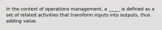 In the context of operations management, a _____ is defined as a set of related activities that transform inputs into outputs, thus adding value.