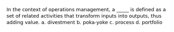 In the context of operations management, a _____ is defined as a set of related activities that transform inputs into outputs, thus adding value. a. divestment b. poka-yoke c. process d. portfolio