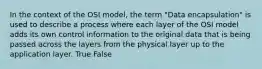 In the context of the OSI model, the term "Data encapsulation" is used to describe a process where each layer of the OSI model adds its own control information to the original data that is being passed across the layers from the physical layer up to the application layer. True False