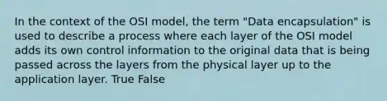 In the context of the OSI model, the term "Data encapsulation" is used to describe a process where each layer of the OSI model adds its own control information to the original data that is being passed across the layers from the physical layer up to the application layer. True False