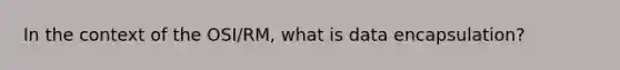 In the context of the OSI/RM, what is data encapsulation?