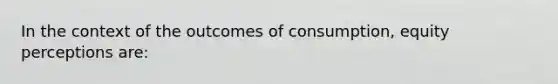 In the context of the outcomes of consumption, equity perceptions are: