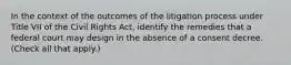 In the context of the outcomes of the litigation process under Title VII of the Civil Rights Act, identify the remedies that a federal court may design in the absence of a consent decree. (Check all that apply.)