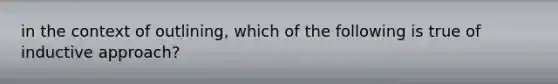 in the context of outlining, which of the following is true of inductive approach?