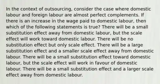 In the context of outsourcing, consider the case where domestic labour and foreign labour are almost perfect complements. If there is an increase in the wage paid to domestic labour, then which of the following statements is true? There will be a small substitution effect away from domestic labour, but the scale effect will work toward domestic labour. There will be no substitution effect but only scale effect. There will be a large substitution effect and a smaller scale effect away from domestic labour. There will be a small substitution effect toward domestic labour, but the scale effect will work in favour of domestic labour. There will be a small substitution effect and a larger scale effect away from domestic labour.