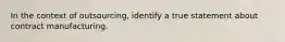 In the context of outsourcing, identify a true statement about contract manufacturing.