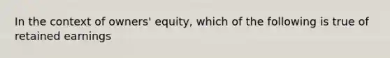 In the context of owners' equity, which of the following is true of retained earnings