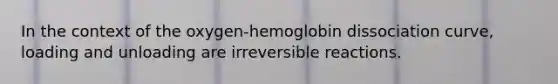 In the context of the oxygen-hemoglobin dissociation curve, loading and unloading are irreversible reactions.