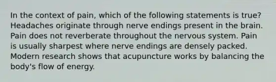 In the context of pain, which of the following statements is true? Headaches originate through nerve endings present in the brain. Pain does not reverberate throughout the nervous system. Pain is usually sharpest where nerve endings are densely packed. Modern research shows that acupuncture works by balancing the body's flow of energy.