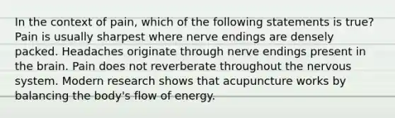 In the context of pain, which of the following statements is true? Pain is usually sharpest where nerve endings are densely packed. Headaches originate through nerve endings present in the brain. Pain does not reverberate throughout the nervous system. Modern research shows that acupuncture works by balancing the body's flow of energy.