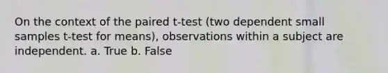 On the context of the paired t-test (two dependent small samples t-test for means), observations within a subject are independent. a. True b. False