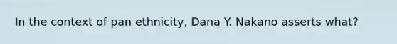 In the context of pan ethnicity, Dana Y. Nakano asserts what?