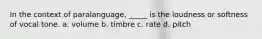 In the context of paralanguage, _____ is the loudness or softness of vocal tone. a. volume b. timbre c. rate d. pitch