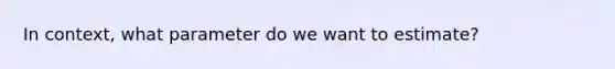 In context, what parameter do we want to estimate?