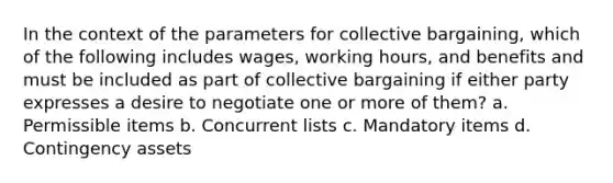 In the context of the parameters for collective bargaining, which of the following includes wages, working hours, and benefits and must be included as part of collective bargaining if either party expresses a desire to negotiate one or more of them? a. Permissible items b. Concurrent lists c. Mandatory items d. Contingency assets