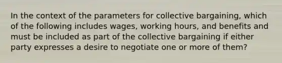 In the context of the parameters for <a href='https://www.questionai.com/knowledge/knCicHzK3n-collective-bargaining' class='anchor-knowledge'>collective bargaining</a>, which of the following includes wages, working hours, and benefits and must be included as part of the collective bargaining if either party expresses a desire to negotiate one or more of them?