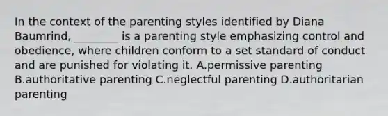 In the context of the parenting styles identified by Diana Baumrind, ________ is a parenting style emphasizing control and obedience, where children conform to a set standard of conduct and are punished for violating it. A.permissive parenting B.authoritative parenting C.neglectful parenting D.authoritarian parenting