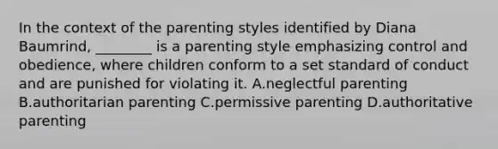 In the context of the parenting styles identified by Diana Baumrind, ________ is a parenting style emphasizing control and obedience, where children conform to a set standard of conduct and are punished for violating it. A.neglectful parenting B.authoritarian parenting C.permissive parenting D.authoritative parenting