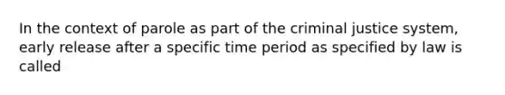 In the context of parole as part of the criminal justice system, early release after a specific time period as specified by law is called