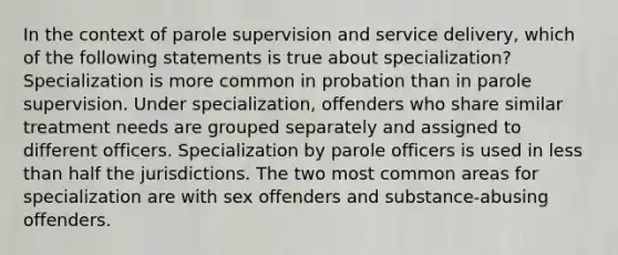 In the context of parole supervision and service delivery, which of the following statements is true about specialization? Specialization is more common in probation than in parole supervision. Under specialization, offenders who share similar treatment needs are grouped separately and assigned to different officers. Specialization by parole officers is used in less than half the jurisdictions. The two most common areas for specialization are with sex offenders and substance-abusing offenders.