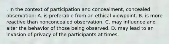 . In the context of participation and concealment, concealed observation: A. is preferable from an ethical viewpoint. B. is more reactive than nonconcealed observation. C. may influence and alter the behavior of those being observed. D. may lead to an invasion of privacy of the participants at times.