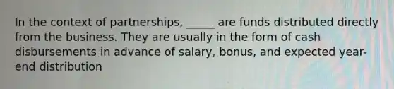 In the context of partnerships, _____ are funds distributed directly from the business. They are usually in the form of cash disbursements in advance of salary, bonus, and expected year-end distribution