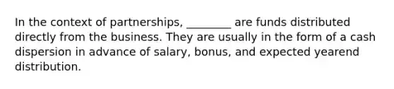 In the context of partnerships, ________ are funds distributed directly from the business. They are usually in the form of a cash dispersion in advance of salary, bonus, and expected yearend distribution.