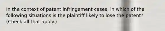 In the context of patent infringement cases, in which of the following situations is the plaintiff likely to lose the patent? (Check all that apply.)