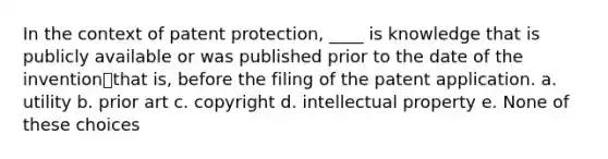 In the context of patent protection, ____ is knowledge that is publicly available or was published prior to the date of the invention⎯that is, before the filing of the patent application. a. utility b. prior art c. copyright d. intellectual property e. None of these choices