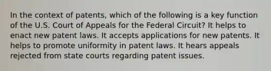 In the context of patents, which of the following is a key function of the U.S. Court of Appeals for the Federal Circuit? It helps to enact new patent laws. It accepts applications for new patents. It helps to promote uniformity in patent laws. It hears appeals rejected from state courts regarding patent issues.