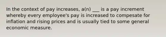 In the context of pay increases, a(n) ___ is a pay increment whereby every employee's pay is increased to compesate for inflation and rising prices and is usually tied to some general economic measure.