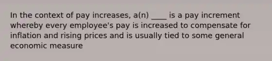 In the context of pay increases, a(n) ____ is a pay increment whereby every employee's pay is increased to compensate for inflation and rising prices and is usually tied to some general economic measure