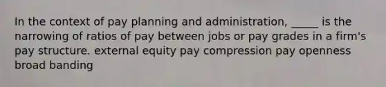 In the context of pay planning and administration, _____ is the narrowing of ratios of pay between jobs or pay grades in a firm's pay structure. external equity pay compression pay openness broad banding