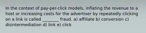 In the context of pay-per-click models, inflating the revenue to a host or increasing costs for the advertiser by repeatedly clicking on a link is called ________ fraud. a) affiliate b) conversion c) disintermediation d) link e) click