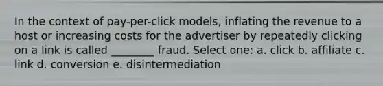 In the context of pay-per-click models, inflating the revenue to a host or increasing costs for the advertiser by repeatedly clicking on a link is called ________ fraud. Select one: a. click b. affiliate c. link d. conversion e. disintermediation