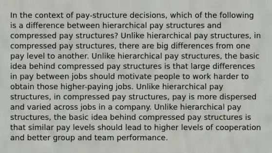 In the context of pay-structure decisions, which of the following is a difference between hierarchical pay structures and compressed pay structures? Unlike hierarchical pay structures, in compressed pay structures, there are big differences from one pay level to another. Unlike hierarchical pay structures, the basic idea behind compressed pay structures is that large differences in pay between jobs should motivate people to work harder to obtain those higher-paying jobs. Unlike hierarchical pay structures, in compressed pay structures, pay is more dispersed and varied across jobs in a company. Unlike hierarchical pay structures, the basic idea behind compressed pay structures is that similar pay levels should lead to higher levels of cooperation and better group and team performance.